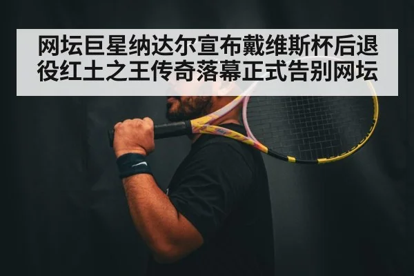 网坛巨星纳达尔宣布戴维斯杯后退役红土之王传奇落幕正式告别网坛
